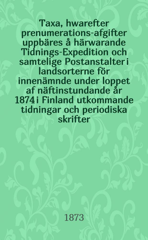 Taxa, hwarefter prenumerations-afgifter uppbäres å härwarande Tidnings-Expedition och samtelige Postanstalter i landsorterne för innenämnde under loppet af näftinstundande år 1874 i Finland utkommande tidningar och periodiska skrifter