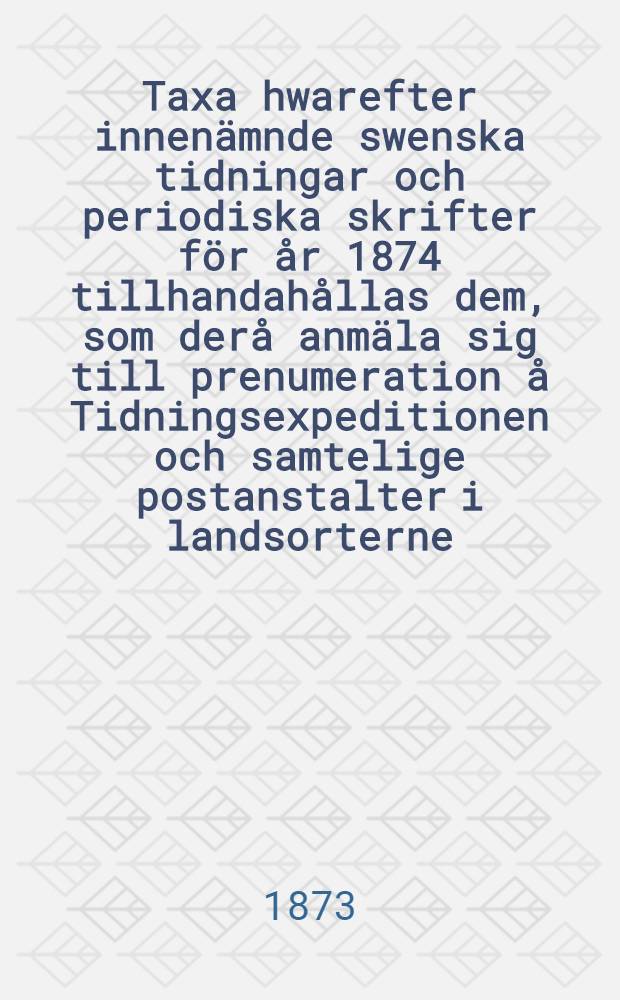Taxa hwarefter innen&auml;mnde swenska tidningar och periodiska skrifter f&ouml;r &aring;r 1874 tillhandah&aring;llas dem, som der&aring; anm&auml;la sig till prenumeration &aring; Tidningsexpeditionen och samtelige postanstalter i landsorterne