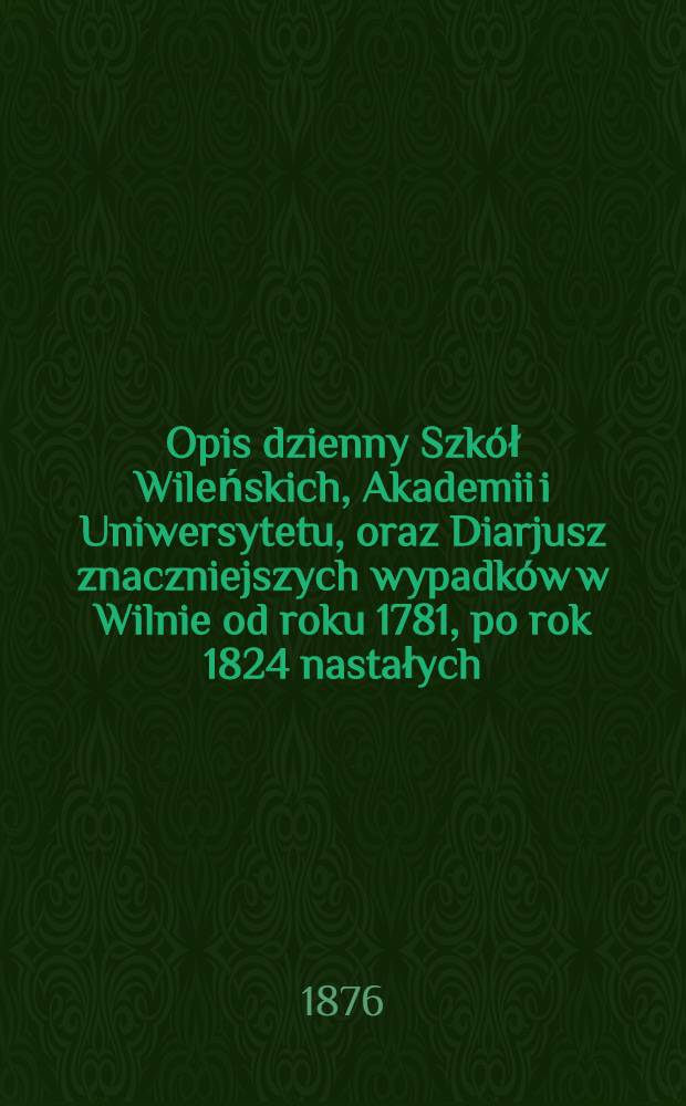 Opis dzienny Szk&oacute;ł Wileńskich, Akademii i Uniwersytetu, oraz Diarjusz znaczniejszych wypadk&oacute;w w Wilnie od roku 1781, po rok 1824 nastałych : Z autentycznego dokumentu