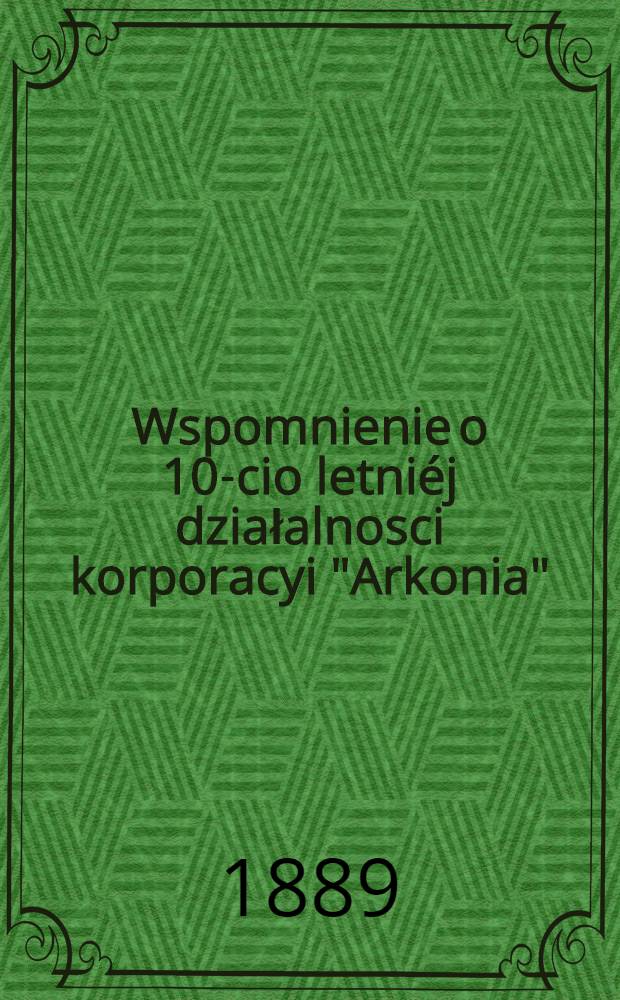 Wspomnienie o 10-cio letniéj działalnosci korporacyi "Arkonia"