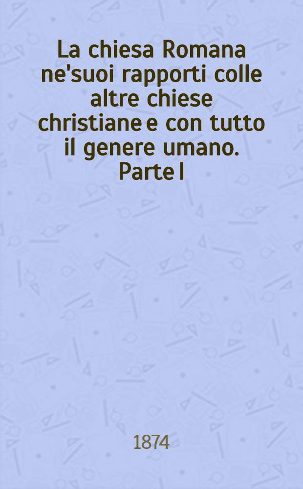 La chiesa Romana ne'suoi rapporti colle altre chiese christiane e con tutto il genere umano. Parte I