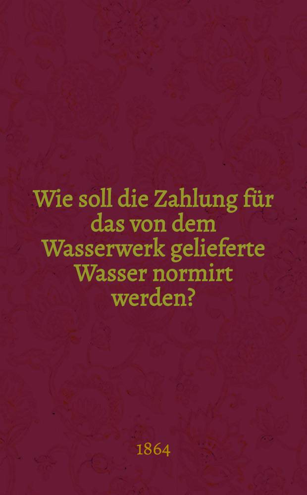 Wie soll die Zahlung für das von dem Wasserwerk gelieferte Wasser normirt werden? : Bericht und Antrag an die Stände der Stadt von der Verwaltung des Gas - und Wasserwerks