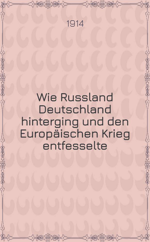 Wie Russland Deutschland hinterging und den Europäischen Krieg entfesselte : Denkschrift und Aktenstücke mit den Original-Telegrammen und Noten : Das deutsche Weissbuch