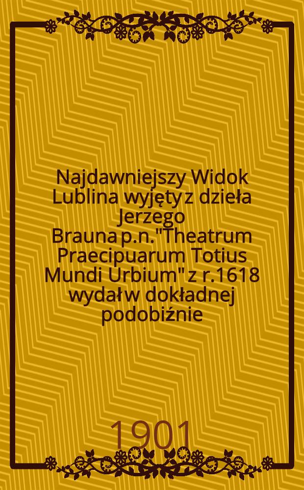 Najdawniejszy Widok Lublina wyjęty z dzieła Jerzego Brauna p.n."Theatrum Praecipuarum Totius Mundi Urbium" z r.1618 wydał w dokładnej podobiźnie