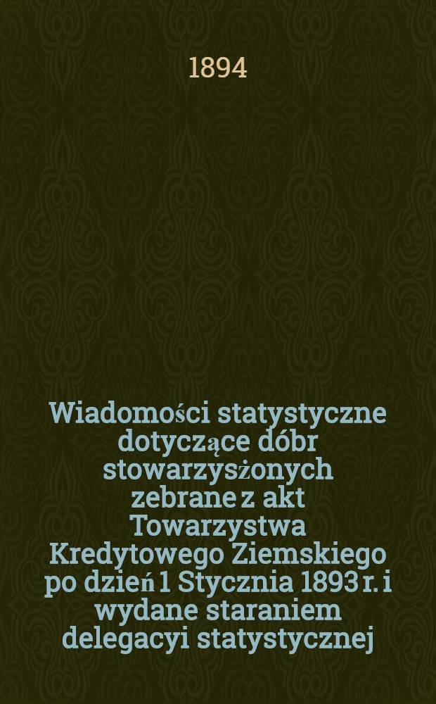 Wiadomości statystyczne dotyczące dóbr stowarzysżonych zebrane z akt Towarzystwa Kredytowego Ziemskiego po dzień 1 Stycznia 1893 r. i wydane staraniem delegacyi statystycznej