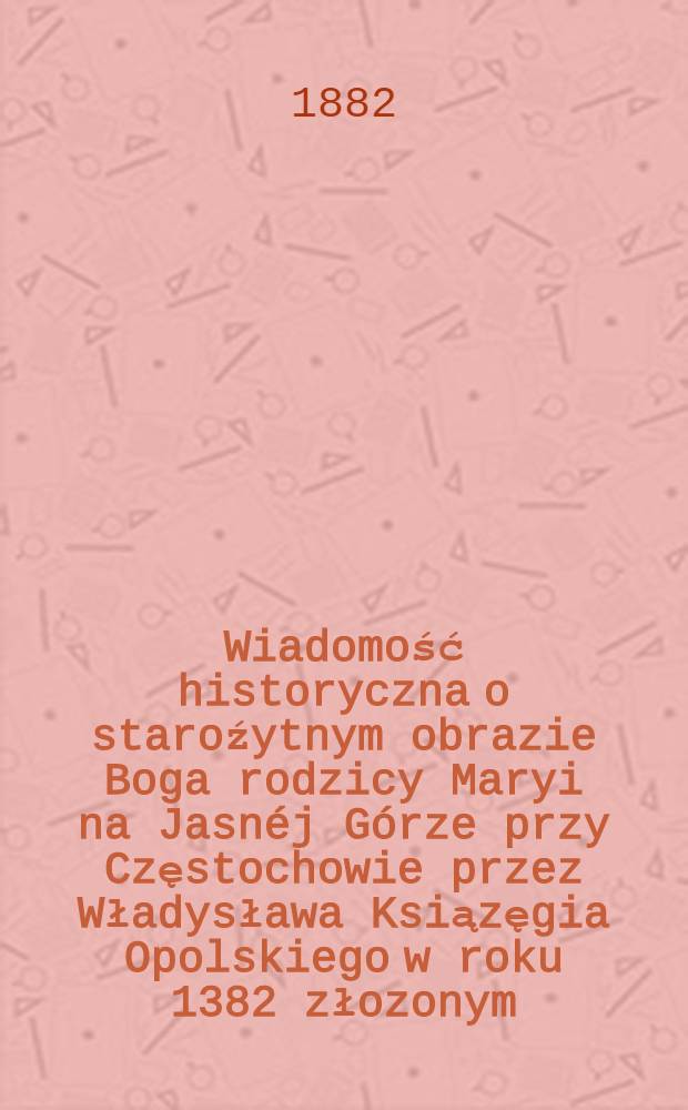 Wiadomość historyczna o staroźytnym obrazie Boga rodzicy Maryi na Jasnéj Górze przy Częstochowie przez Władysława Ksiązęgia Opolskiego w roku 1382 złozonym