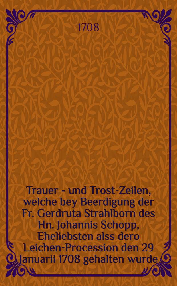 Trauer - und Trost-Zeilen, welche bey Beerdigung der Fr. Gerdruta Strahlborn des Hn. Johannis Schopp, Eheliebsten alss dero Leichen-Procession den 29 Januarii 1708 gehalten wurde, hinzusetzeten Nachfolgende aus dem Stabts-Ministerio