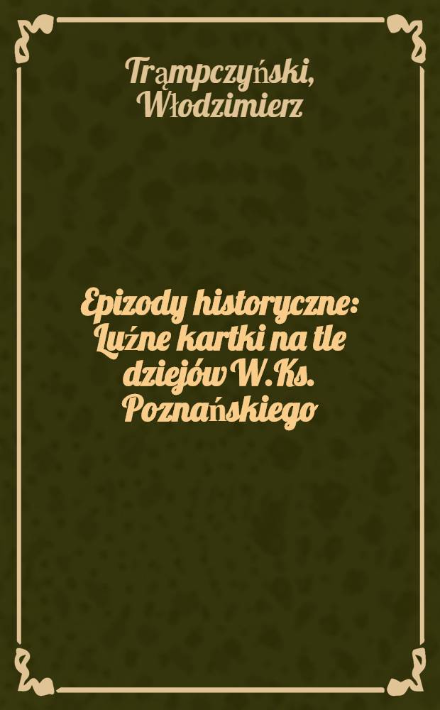 Epizody historyczne : Luźne kartki na tle dziej&oacute;w W.Ks. Poznańskiego