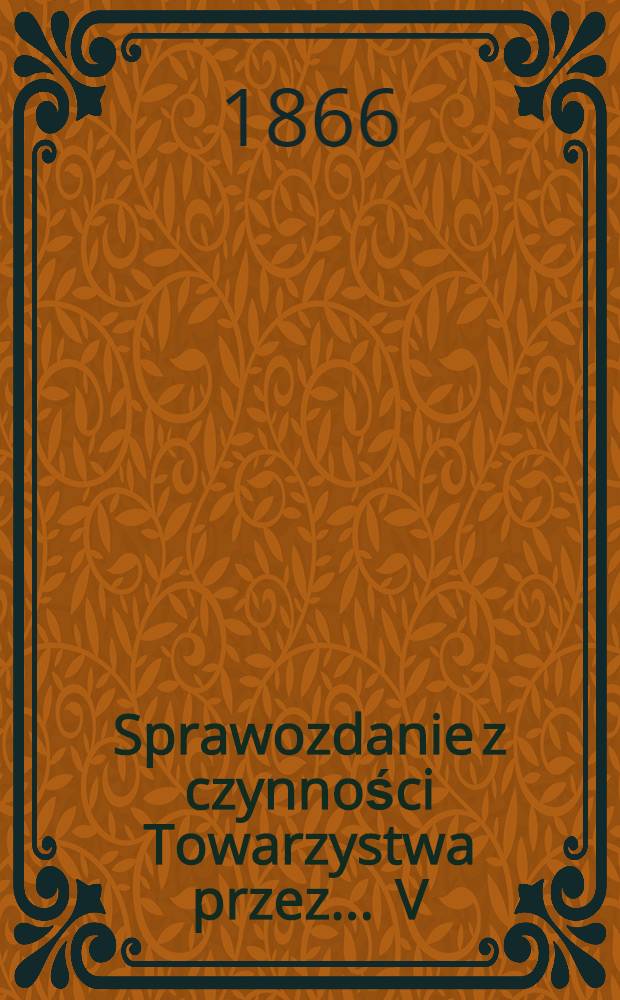 Sprawozdanie z czynności Towarzystwa przez ... V : Rok 1865 i 1-szy Kwartał 1866