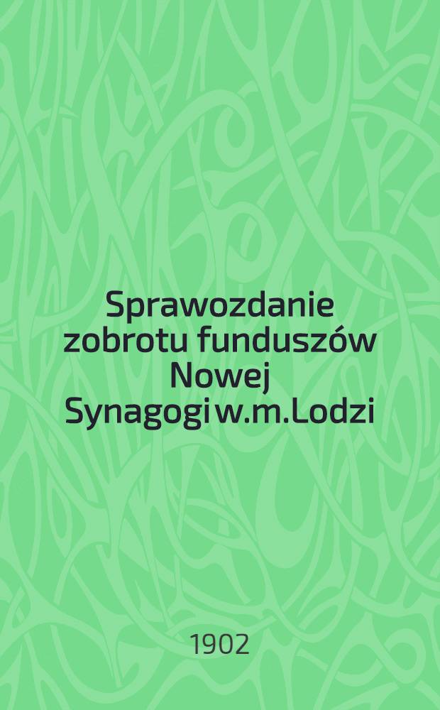 Sprawozdanie zobrotu funduszów Nowej Synagogi w.m.Lodzi : 1899/1902 = Отч.о Состоянии Счетов Новой Синагоги по променадн.ул.в Лодзи