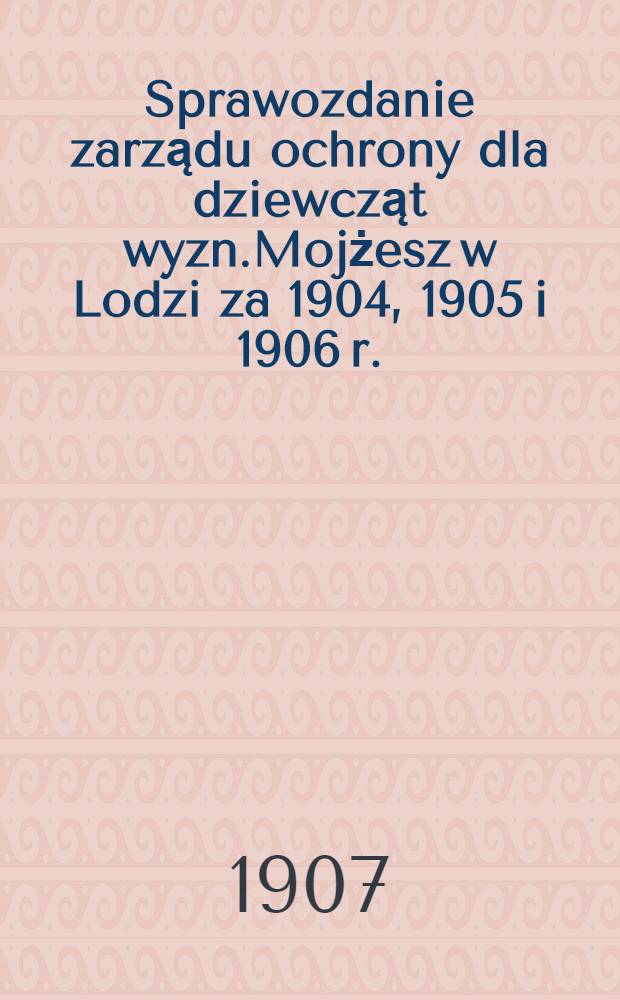 Sprawozdanie zarządu ochrony dla dziewcząt wyzn.Mojżesz w Lodzi za 1904, 1905 i 1906 r.