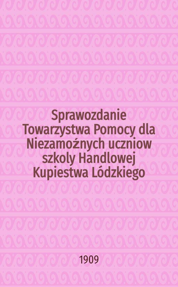 Sprawozdanie Towarzystwa Pomocy dla Niezamoźnych uczniow szkoly Handlowej Kupiestwa Lódzkiego : 1908/9