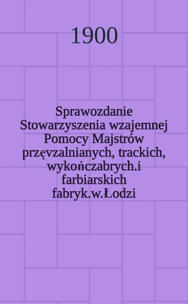 Sprawozdanie Stowarzyszenia wzajemnej Pomocy Majstrów przęvzalnianych, trackich, wykończabrych.i farbiarskich fabryk.w.Łodzi = Rechenschaftsbericht des Gegenseitigen Unterstützungs-Vereins der Maister : 1892/1900