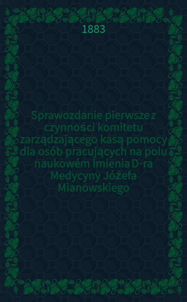 Sprawozdanie pierwsze z czynności komitetu zarządzającego kasą pomocy dla osób pracujących na polu naukowém imienia D-ra Medycyny Jóźefa Mianowskiego : Za czas ..