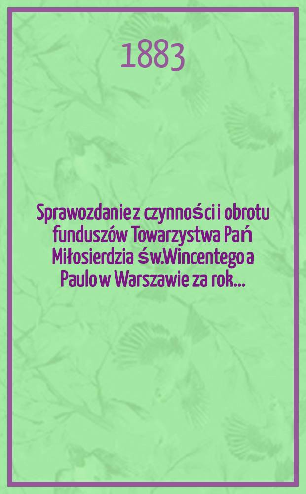 Sprawozdanie z czynności i obrotu funduszów Towarzystwa Pań Miłosierdzia św.Wincentego a Paulo w Warszawie za rok ...
