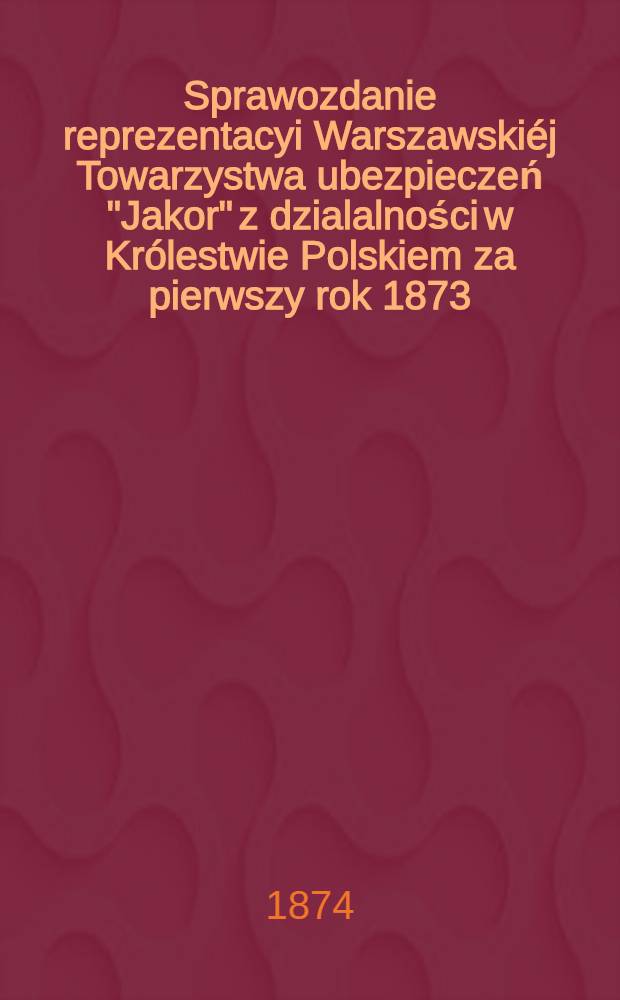 Sprawozdanie reprezentacyi Warszawskiéj Towarzystwa ubezpieczeń "Jakor" z dzialalności w Królestwie Polskiem za pierwszy rok 1873