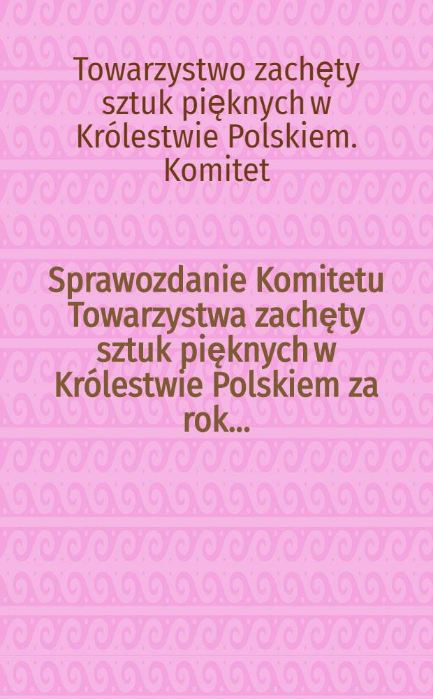 Sprawozdanie Komitetu Towarzystwa zachęty sztuk pięknych w Kr&oacute;lestwie Polskiem za rok ...