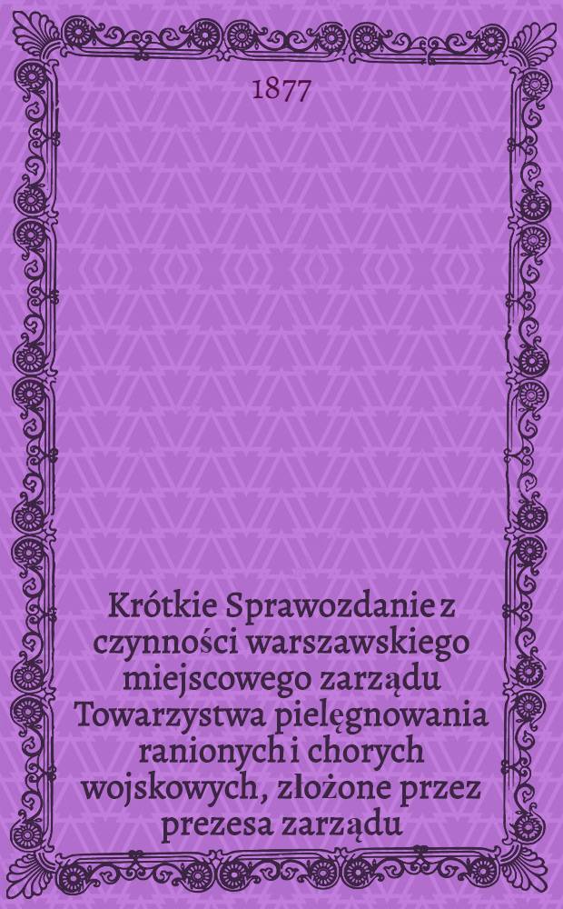 Kr&oacute;tkie Sprawozdanie z czynności warszawskiego miejscowego zarządu Towarzystwa pielęgnowania ranionych i chorych wojskowych, złożone przez prezesa zarządu, jeneral-adjutanta Minkwitza, og&oacute;lnemu zebraniu członk&oacute;w na posiedzeniu z 15 (27) listopada 1877 roku, zwołanem dla wyboru nowego przesa