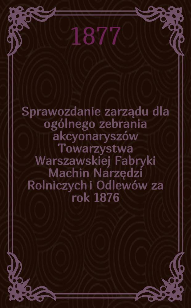Sprawozdanie zarządu dla ogólnego zebrania akcyonaryszów Towarzystwa Warszawskiej Fabryki Machin Narzędzi Rolniczych i Odlewów za rok 1876/7, odbyć się mającego w dniu 18 (30) Grudnia 1877 r.