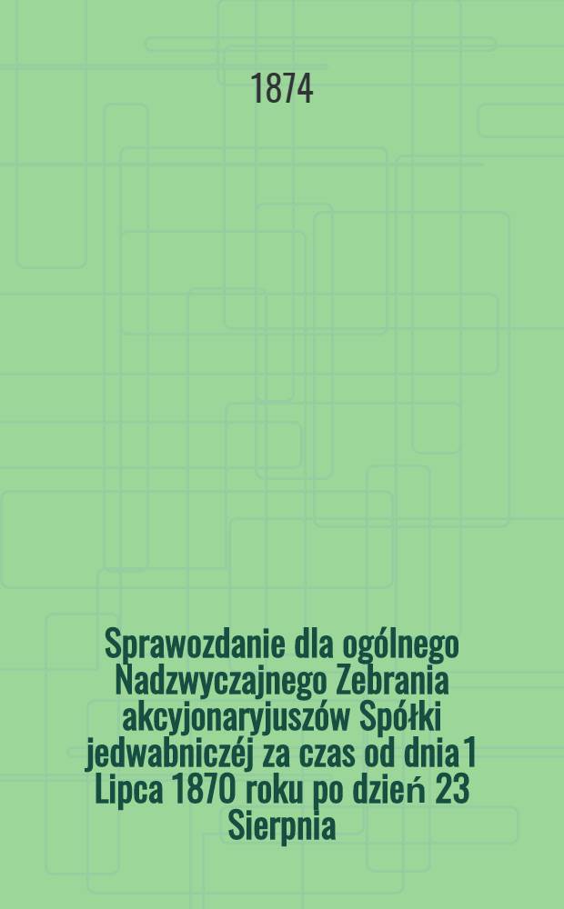 Sprawozdanie dla ogólnego Nadzwyczajnego Zebrania akcyjonaryjuszów Spółki jedwabniczéj za czas od dnia 1 Lipca 1870 roku po dzień 23 Sierpnia (4 Wrzesnia) 1874 roku