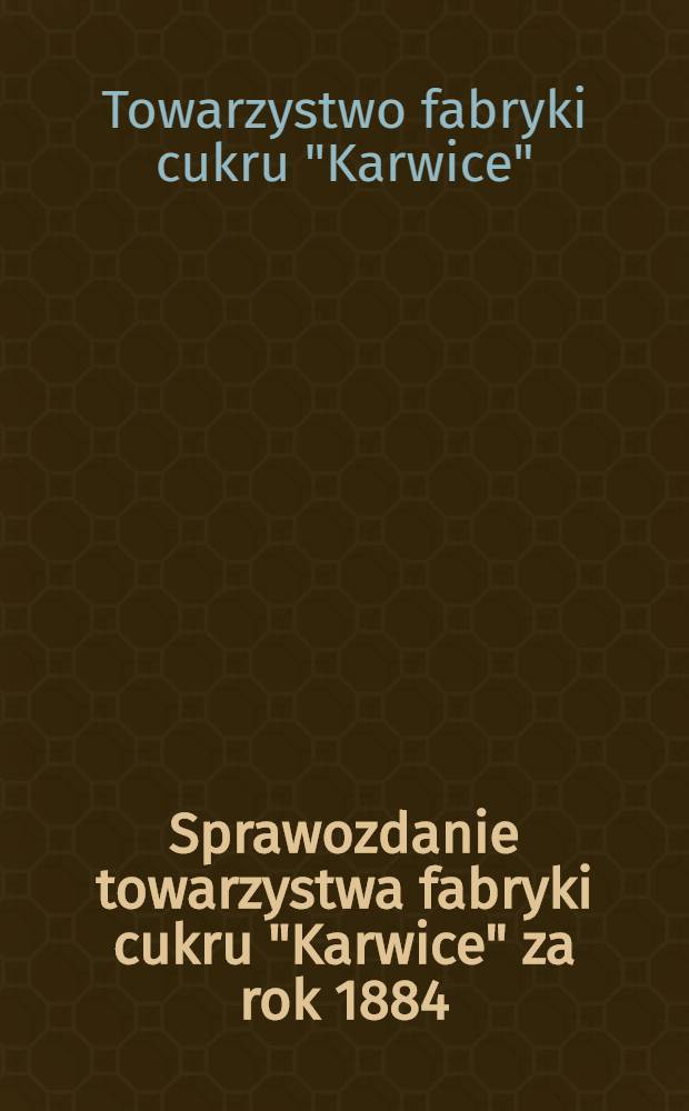 Sprawozdanie towarzystwa fabryki cukru "Karwice" za rok 1884/1885