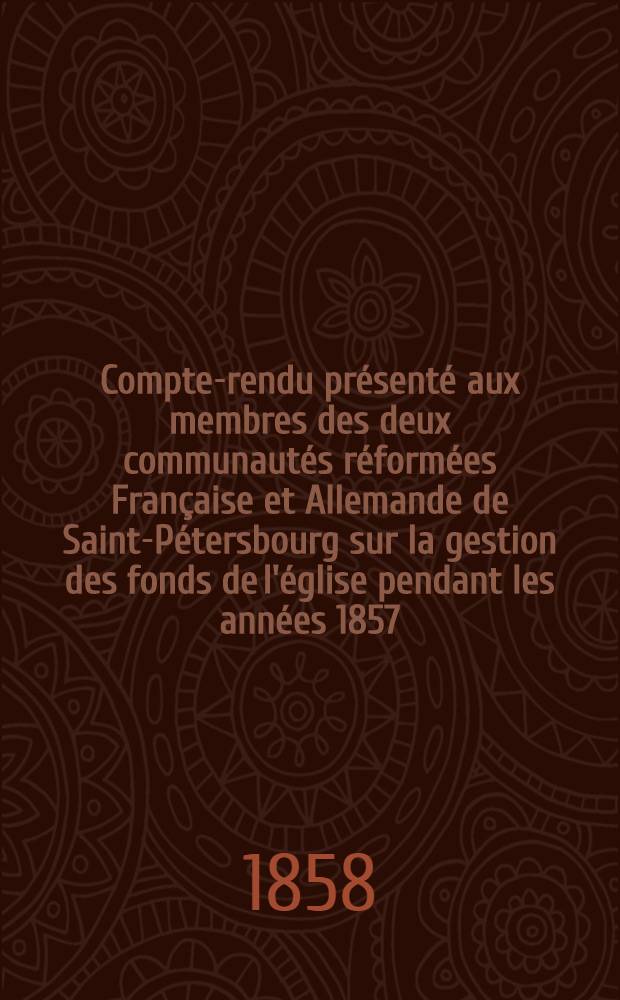 Compte-rendu présenté aux membres des deux communautés réformées Française et Allemande de Saint-Pétersbourg sur la gestion des fonds de l'église pendant les années 1857 : Rapport