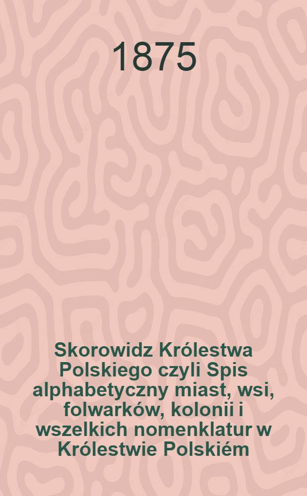 Skorowidz Królestwa Polskiego czyli Spis alphabetyczny miast, wsi, folwarków, kolonii i wszelkich nomenklatur w Królestwie Polskiém