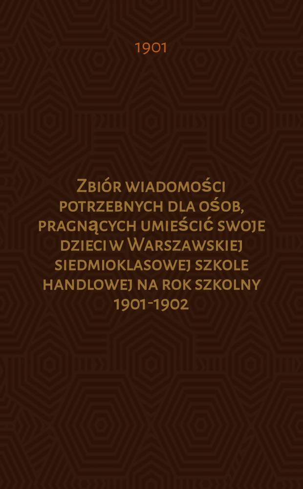 Zbi&oacute;r wiadomości potrzebnych dla ośob, pragnących umieścić swoje dzieci w Warszawskiej siedmioklasowej szkole handlowej na rok szkolny 1901-1902