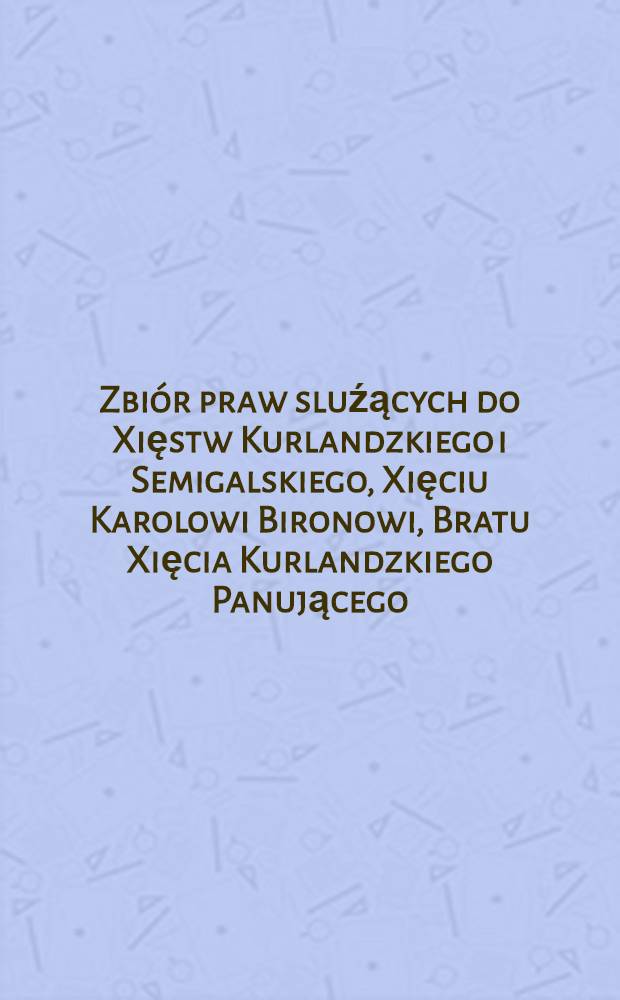 Zbiór praw sluźących do Xięstw Kurlandzkiego i Semigalskiego, Xięciu Karolowi Bironowi, Bratu Xięcia Kurlandzkiego Panującego = Sammlung der Gerechtsamen des Prinzen Carl v.Biron aüf die Herzogthümer Kurland und Semgallen