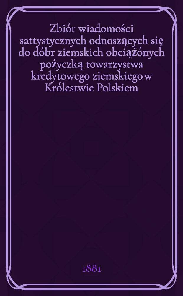Zbiór wiadomości sattystycznych odnoszących się do dóbr ziemskich obciąźónych pożyczką towarzystwa kredytowego ziemskiego w Królestwie Polskiem, wydany staraniem naczelnych władz tegoz towarzystwa