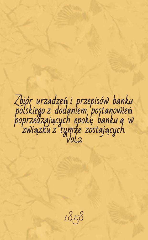 Zbiór urzadzeń i przepisów banku polskiego z dodaniem postanowień poprzedzających epokę banku a w związku z tymże zostających. Vol.2