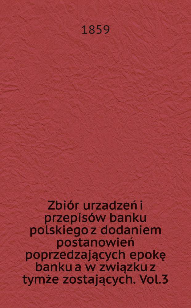 Zbiór urzadzeń i przepisów banku polskiego z dodaniem postanowień poprzedzających epokę banku a w związku z tymże zostających. Vol.3