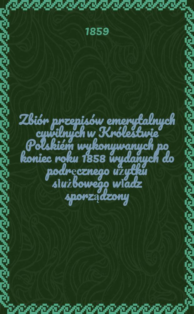 Zbiór przepisów emerytalnych cywilnych w Królestwie Polskiém wykonywanych po koniec roku 1858 wydanych do podręcznego użytku służbowego władz sporządzony