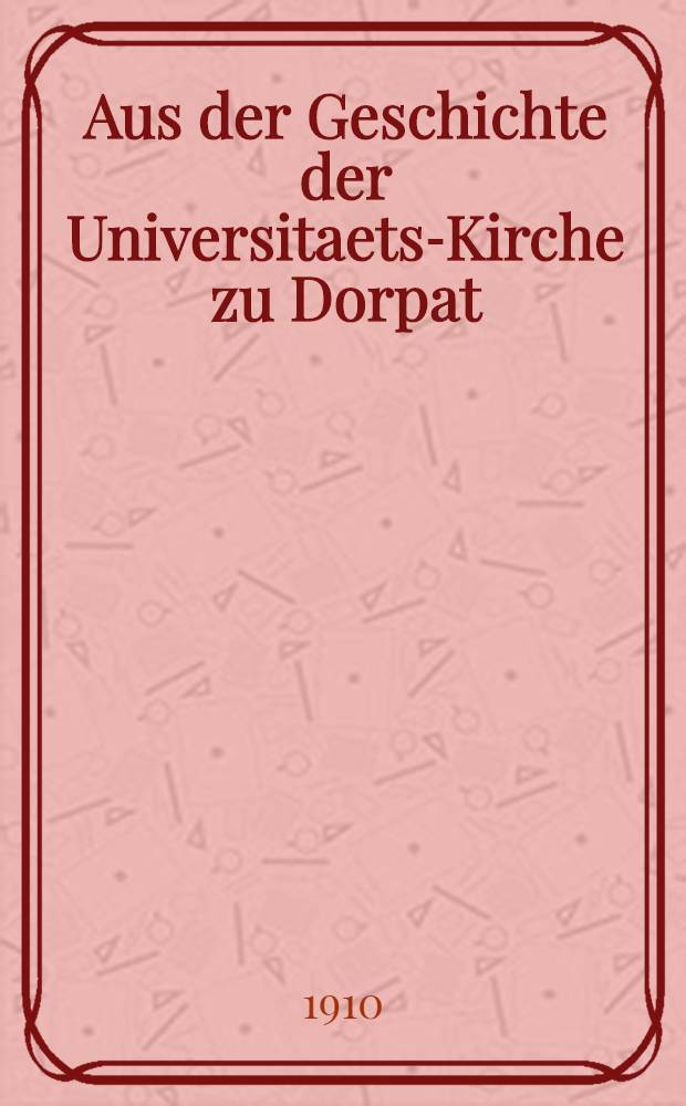 Aus der Geschichte der Universitaets-Kirche zu Dorpat : Zur Erinnerung an die Feier des 50-jahrigen Gedenktages der Einweihung der Kirche am 31 Januar : 1860-1910