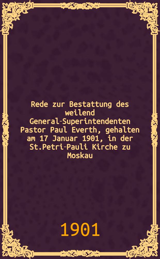 Rede zur Bestattung des weilend General-Superintendenten Pastor Paul Everth, gehalten am 17 Januar 1901, in der St.Petri-Pauli Kirche zu Moskau