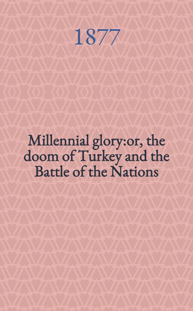 Millennial glory:or, the doom of Turkey and the Battle of the Nations;the restoration of the Jews;and the coming king of Jerusalem and of the world;as indicated by inspired and infallible prophecies and prophetic dates