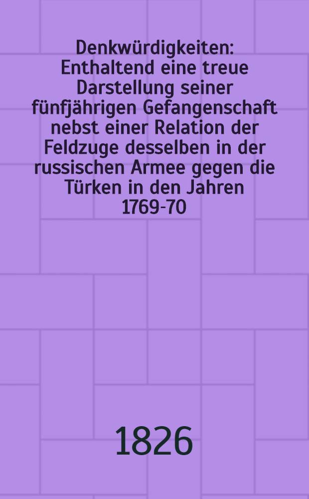 Denkwürdigkeiten : Enthaltend eine treue Darstellung seiner fünfjährigen Gefangenschaft nebst einer Relation der Feldzuge desselben in der russischen Armee gegen die Türken in den Jahren 1769-70. Vol.1