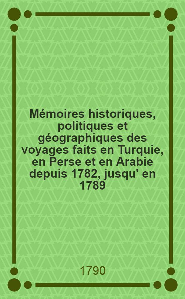 Mémoires historiques, politiques et géographiques des voyages faits en Turquie, en Perse et en Arabie depuis 1782, jusqu' en 1789 : Avec ses observations sur la religion... de ces trois nations Suivies de détails sur la guerre des Turcs aves les deux cours Impériales d'Autriche, et de Russie. Vol.1