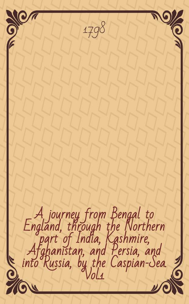 A journey from Bengal to England, through the Northern part of India, Kashmire, Afghanistan, and Persia, and into Russia, by the Caspian-Sea. Vol.1