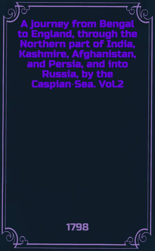 A journey from Bengal to England, through the Northern part of India, Kashmire, Afghanistan, and Persia, and into Russia, by the Caspian-Sea. Vol.2