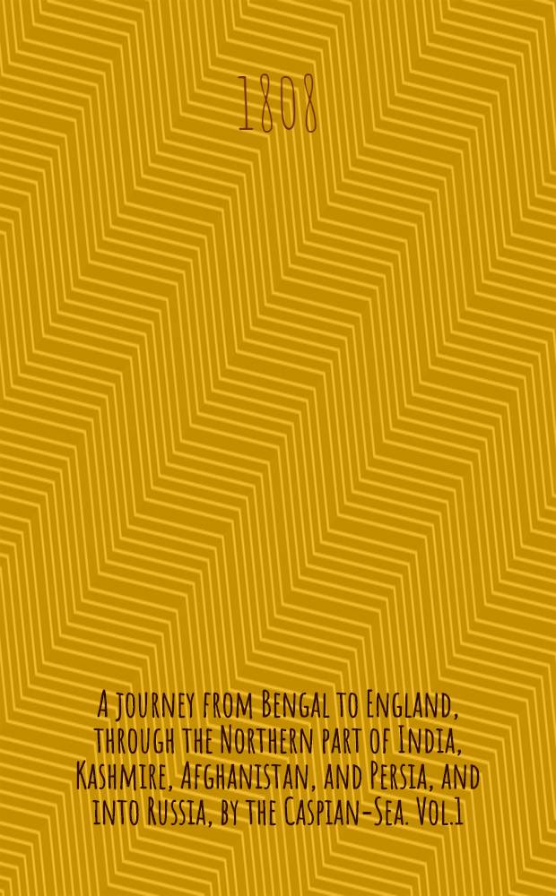 A journey from Bengal to England, through the Northern part of India, Kashmire, Afghanistan, and Persia, and into Russia, by the Caspian-Sea. Vol.1