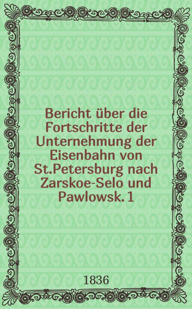 Bericht &uuml;ber die Fortschritte der Unternehmung der Eisenbahn von St.Petersburg nach Zarskoe-Selo und Pawlowsk. 1