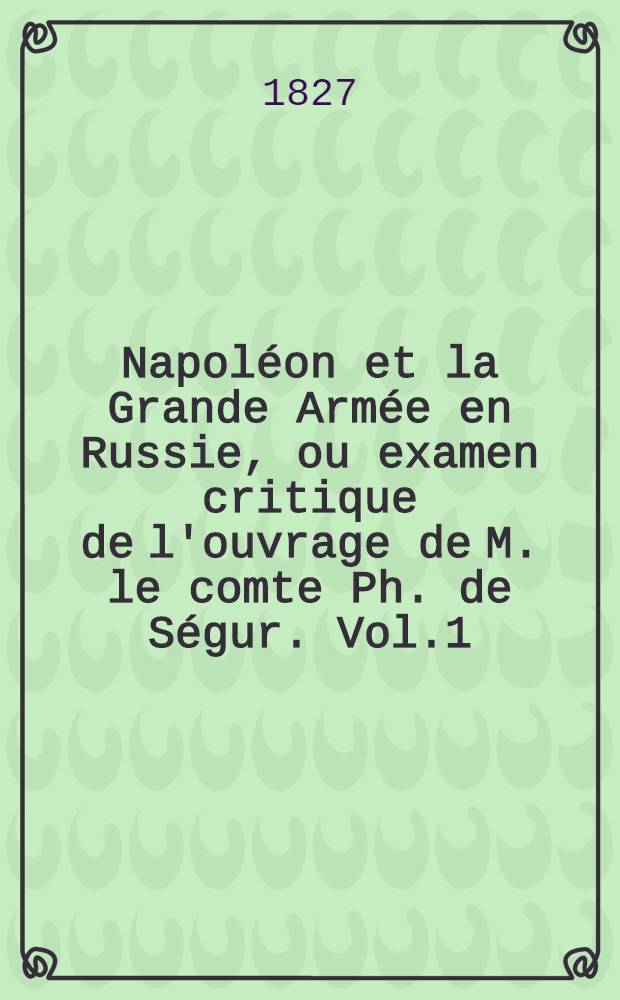 Napoléon et la Grande Armée en Russie, ou examen critique de l'ouvrage de M. le comte Ph. de Ségur. Vol.1