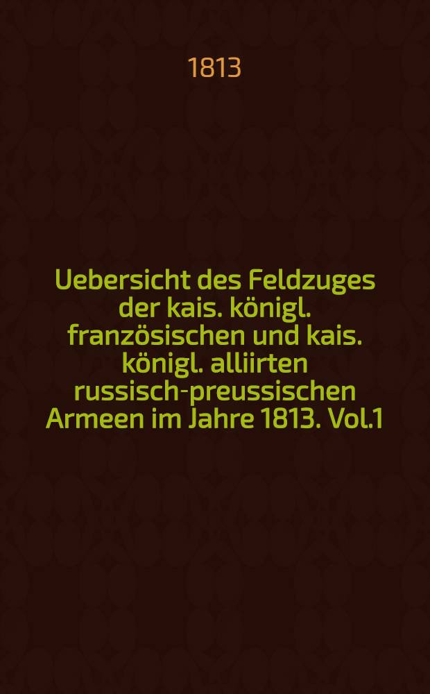 Uebersicht des Feldzuges der kais. königl. französischen und kais. königl. alliirten russisch-preussischen Armeen im Jahre 1813. Vol.1