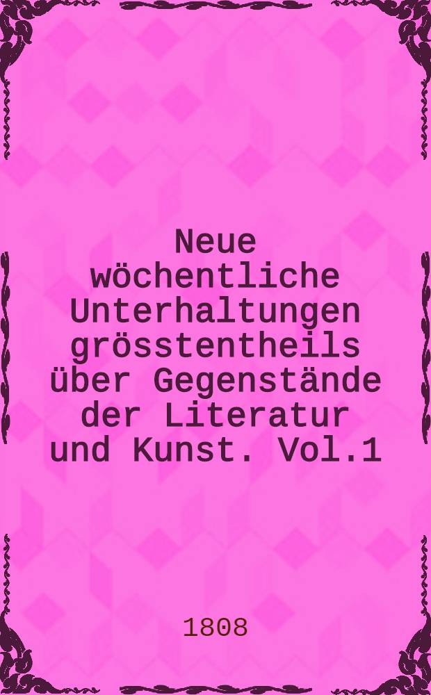 Neue wöchentliche Unterhaltungen grösstentheils über Gegenstände der Literatur und Kunst. Vol.1