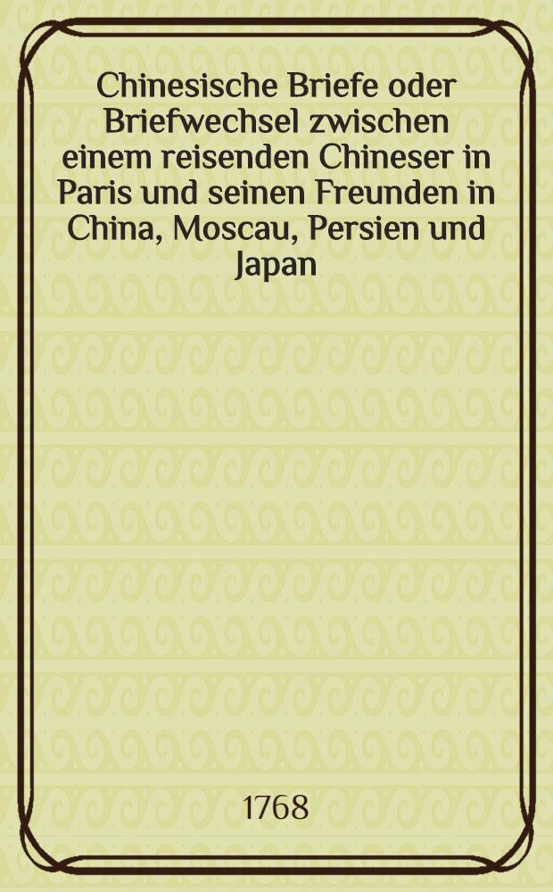 Chinesische Briefe oder Briefwechsel zwischen einem reisenden Chineser in Paris und seinen Freunden in China, Moscau, Persien und Japan : Aus dem Franz&ouml;sischen &uuml;bersezt. Vol.1
