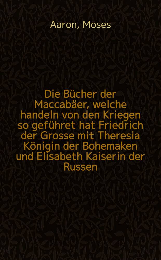 Die Bücher der Maccabäer, welche handeln von den Kriegen so geführet hat Friedrich der Grosse mit Theresia Königin der Bohemaken und Elisabeth Kaiserin der Russen