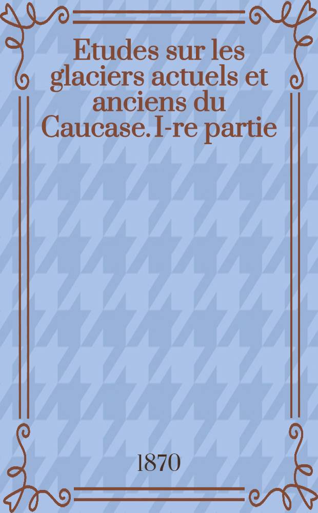 Etudes sur les glaciers actuels et anciens du Caucase. I-re partie
