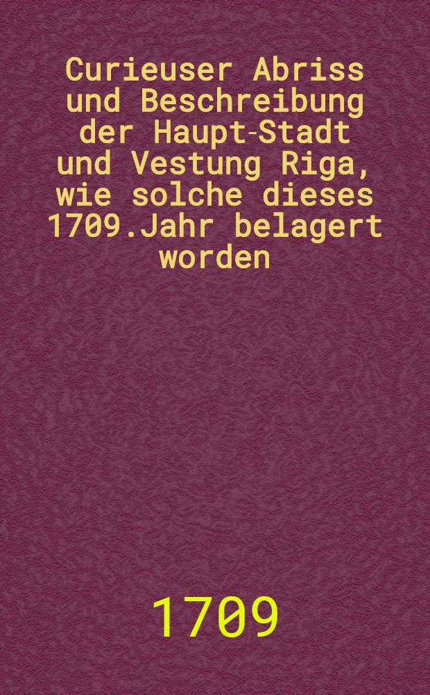Curieuser Abriss und Beschreibung der Haupt-Stadt und Vestung Riga, wie solche dieses 1709.Jahr belagert worden