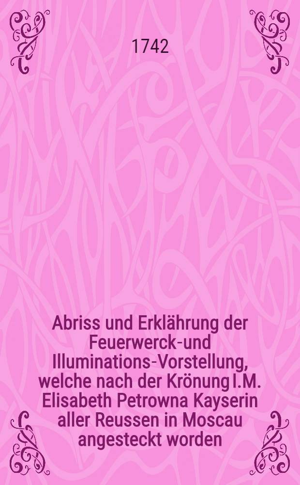 Abriss und Erklährung der Feuerwercks- und Illuminations-Vorstellung, welche nach der Krönung I.M. Elisabeth Petrowna Kayserin aller Reussen in Moscau angesteckt worden